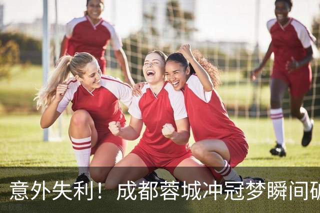 意外失利！成都蓉城冲冠梦瞬间破灭，主帅懊恼难释