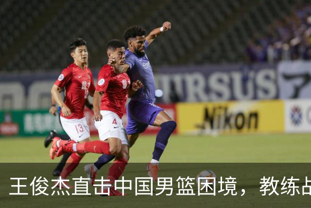 王俊杰直击中国男篮困境，教练战术引发争议